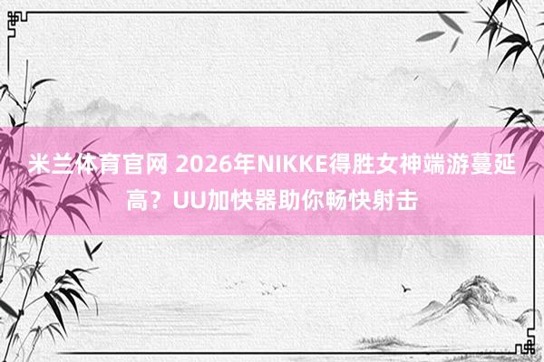 米兰体育官网 2026年NIKKE得胜女神端游蔓延高？UU加快器助你畅快射击