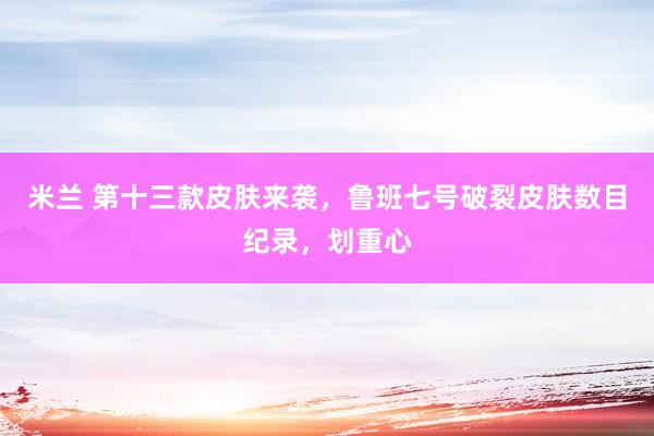 米兰 第十三款皮肤来袭，鲁班七号破裂皮肤数目纪录，划重心