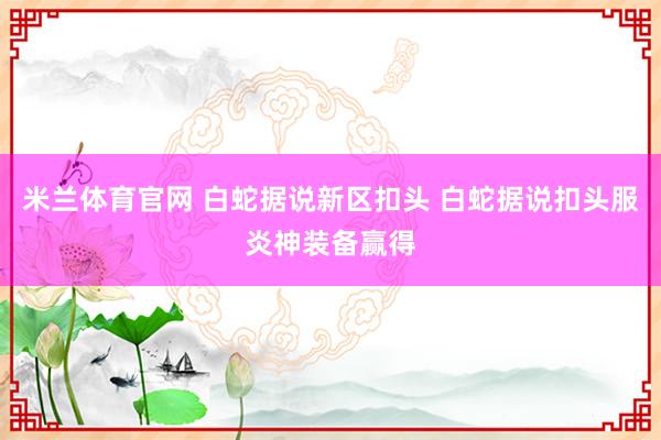 米兰体育官网 白蛇据说新区扣头 白蛇据说扣头服炎神装备赢得