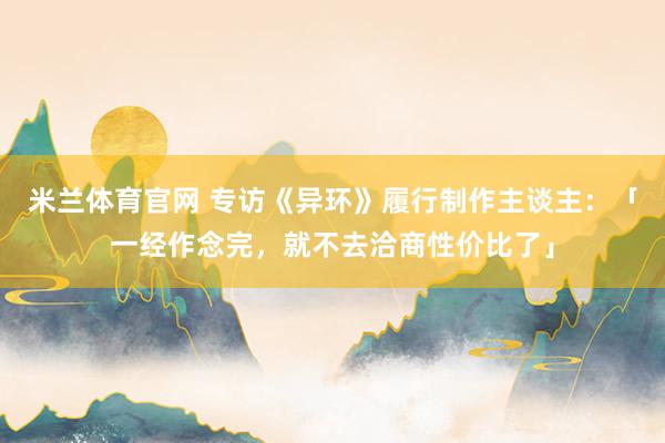 米兰体育官网 专访《异环》履行制作主谈主：「一经作念完，就不去洽商性价比了」