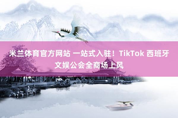 米兰体育官方网站 一站式入驻！TikTok 西班牙文娱公会全商场上风