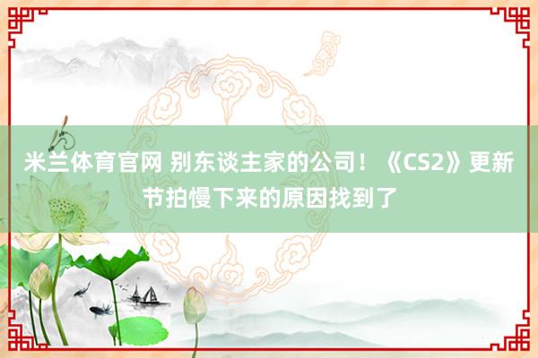 米兰体育官网 别东谈主家的公司！《CS2》更新节拍慢下来的原因找到了