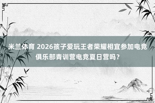 米兰体育 2026孩子爱玩王者荣耀相宜参加电竞俱乐部青训营电竞夏日营吗？