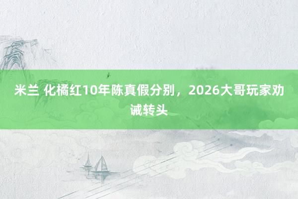 米兰 化橘红10年陈真假分别，2026大哥玩家劝诫转头