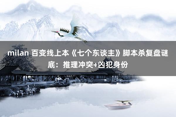 milan 百变线上本《七个东谈主》脚本杀复盘谜底：推理冲突+凶犯身份
