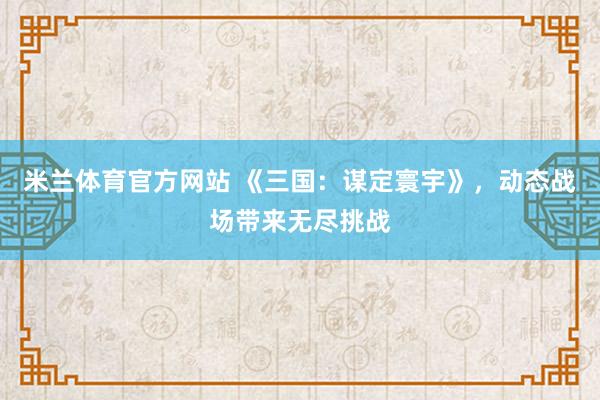 米兰体育官方网站 《三国：谋定寰宇》，动态战场带来无尽挑战