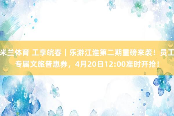 米兰体育 工享皖春｜乐游江淮第二期重磅来袭！员工专属文旅普惠券，4月20日12:00准时开抢！