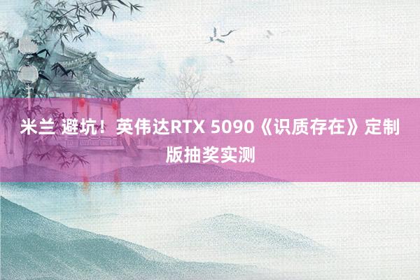 米兰 避坑！英伟达RTX 5090《识质存在》定制版抽奖实测