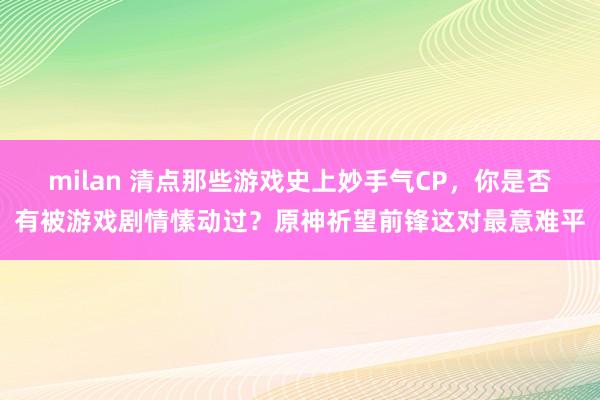 milan 清点那些游戏史上妙手气CP，你是否有被游戏剧情愫动过？原神祈望前锋这对最意难平