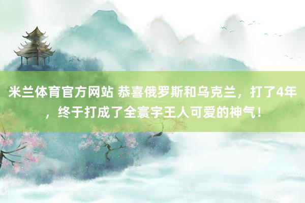 米兰体育官方网站 恭喜俄罗斯和乌克兰，打了4年，终于打成了全寰宇王人可爱的神气！
