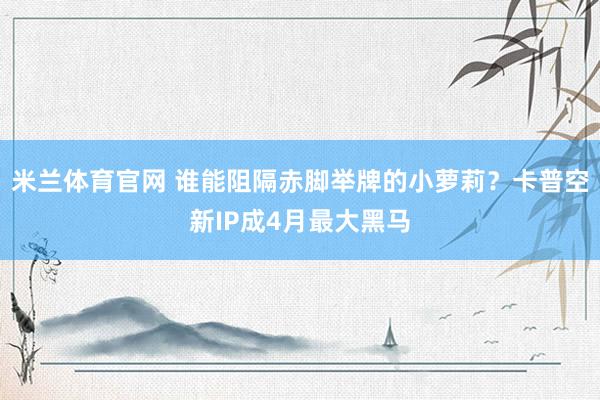 米兰体育官网 谁能阻隔赤脚举牌的小萝莉？卡普空新IP成4月最大黑马