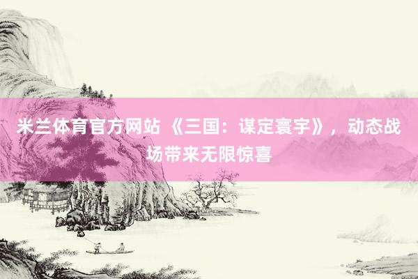 米兰体育官方网站 《三国：谋定寰宇》，动态战场带来无限惊喜