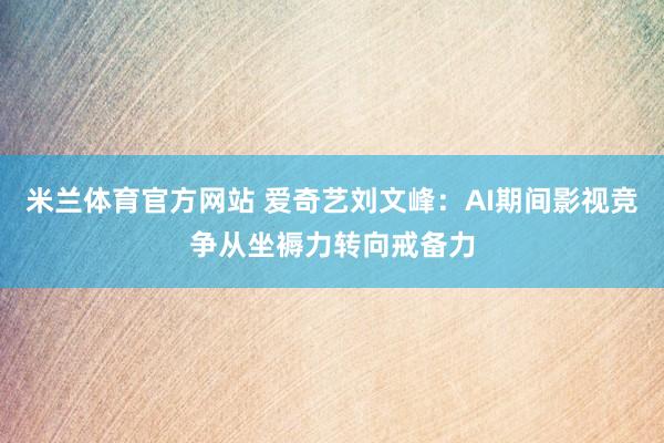 米兰体育官方网站 爱奇艺刘文峰：AI期间影视竞争从坐褥力转向戒备力