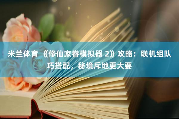 米兰体育 《修仙家眷模拟器 2》攻略：联机组队巧搭配，秘境斥地更大要
