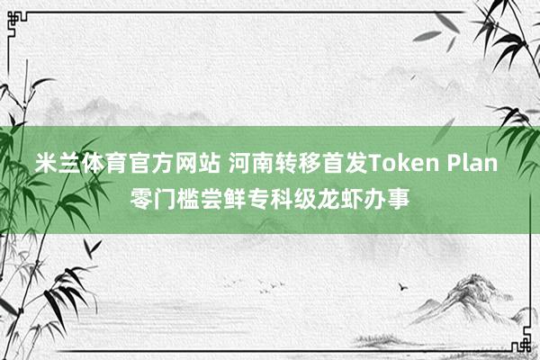 米兰体育官方网站 河南转移首发Token Plan 零门槛尝鲜专科级龙虾办事