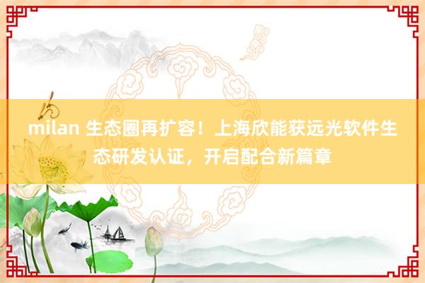 milan 生态圈再扩容！上海欣能获远光软件生态研发认证，开启配合新篇章