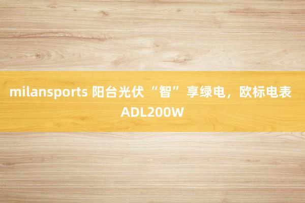 milansports 阳台光伏 “智” 享绿电，欧标电表 ADL200W