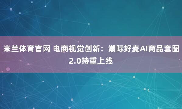 米兰体育官网 电商视觉创新：潮际好麦AI商品套图2.0持重上线