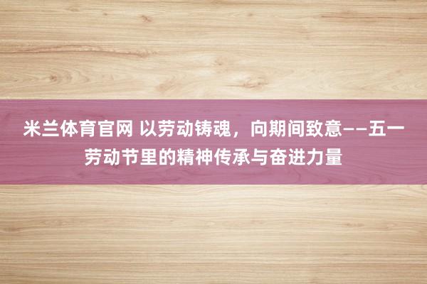 米兰体育官网 以劳动铸魂，向期间致意——五一劳动节里的精神传承与奋进力量