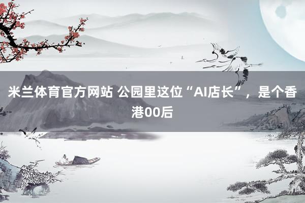 米兰体育官方网站 公园里这位“AI店长”，是个香港00后