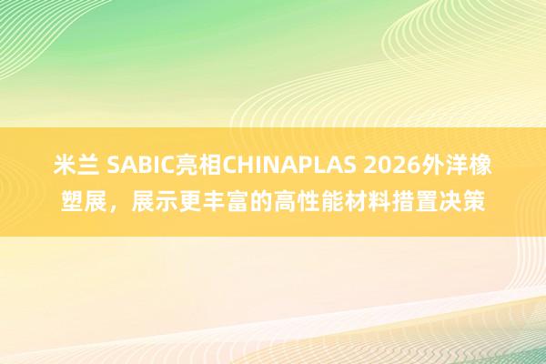 米兰 SABIC亮相CHINAPLAS 2026外洋橡塑展，展示更丰富的高性能材料措置决策