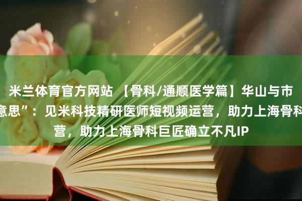 米兰体育官方网站 【骨科/通顺医学篇】华山与市六的“力量之好意思”：见米科技精研医师短视频运营，助力上海骨科巨匠确立不凡IP