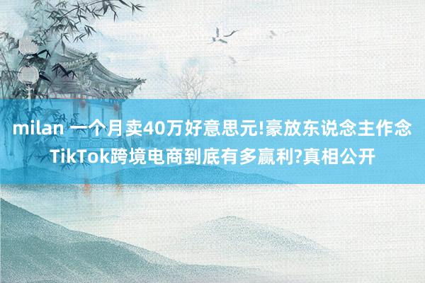 milan 一个月卖40万好意思元!豪放东说念主作念TikTok跨境电商到底有多赢利?真相公开