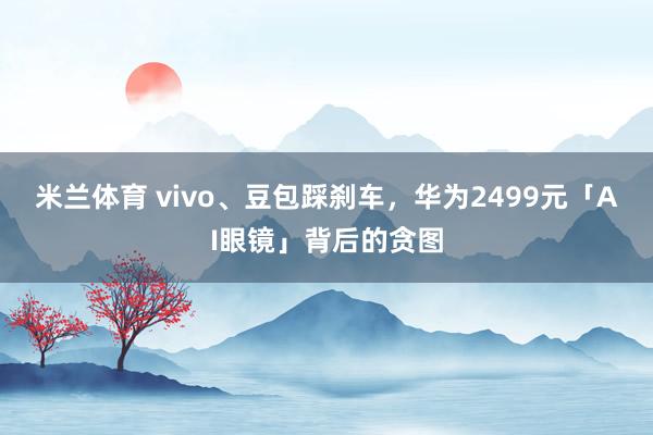 米兰体育 vivo、豆包踩刹车，华为2499元「AI眼镜」背后的贪图