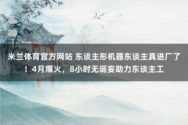 米兰体育官方网站 东谈主形机器东谈主真进厂了！4月爆火，8小时无诞妄助力东谈主工