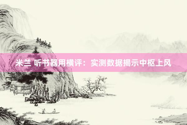 米兰 听书器用横评：实测数据揭示中枢上风