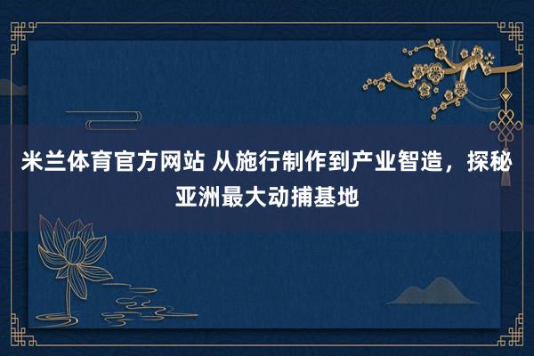 米兰体育官方网站 从施行制作到产业智造，探秘亚洲最大动捕基地