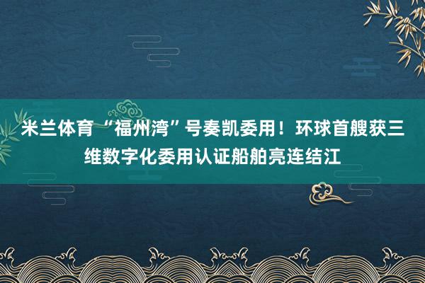 米兰体育 “福州湾”号奏凯委用！环球首艘获三维数字化委用认证船舶亮连结江