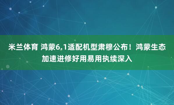 米兰体育 鸿蒙6.1适配机型肃穆公布！鸿蒙生态加速进修好用易用执续深入