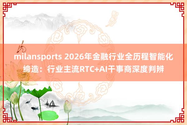 milansports 2026年金融行业全历程智能化缔造：行业主流RTC+AI干事商深度判辨