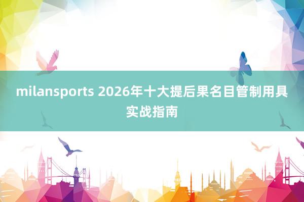 milansports 2026年十大提后果名目管制用具实战指南