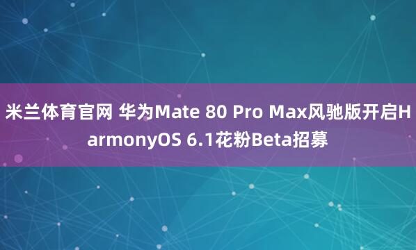 米兰体育官网 华为Mate 80 Pro Max风驰版开启HarmonyOS 6.1花粉Beta招募