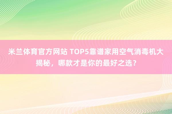 米兰体育官方网站 TOP5靠谱家用空气消毒机大揭秘，哪款才是你的最好之选？