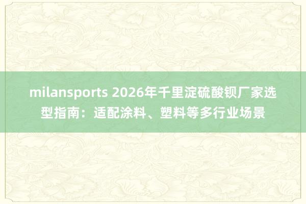 milansports 2026年千里淀硫酸钡厂家选型指南：适配涂料、塑料等多行业场景