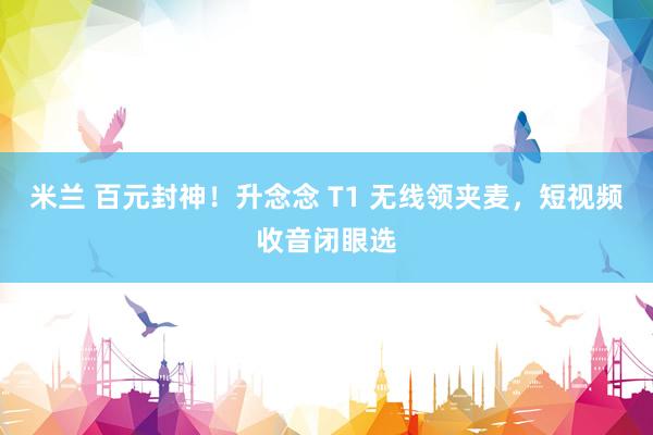 米兰 百元封神！升念念 T1 无线领夹麦，短视频收音闭眼选