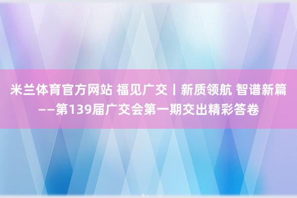 米兰体育官方网站 福见广交丨新质领航 智谱新篇——第139届广交会第一期交出精彩答卷
