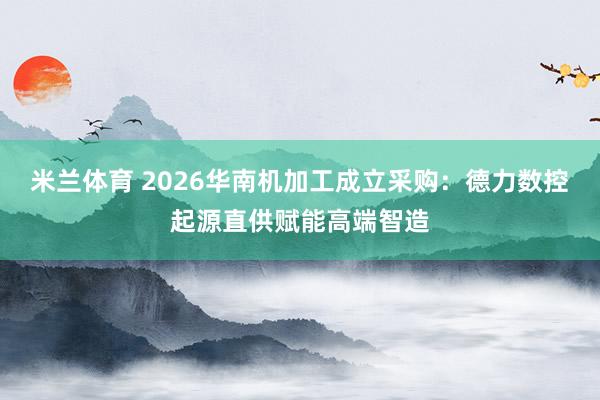 米兰体育 2026华南机加工成立采购：德力数控起源直供赋能高端智造