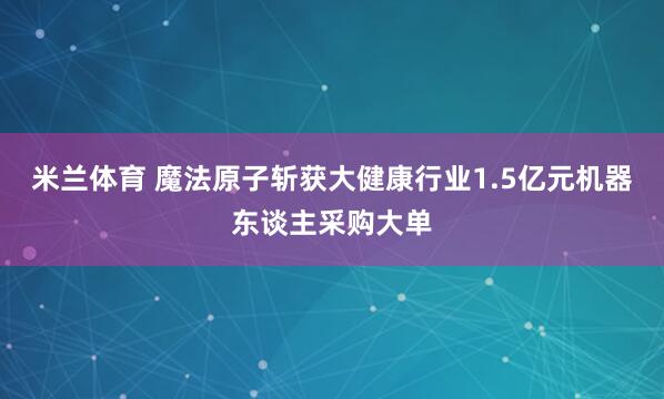 米兰体育 魔法原子斩获大健康行业1.5亿元机器东谈主采购大单