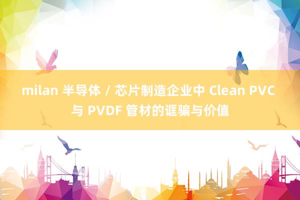 milan 半导体 / 芯片制造企业中 Clean PVC 与 PVDF 管材的诓骗与价值