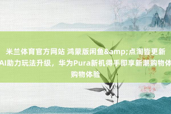 米兰体育官方网站 鸿蒙版闲鱼&点淘皆更新：AI助力玩法升级，华为Pura新机得手即享新潮购物体验