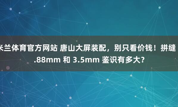 米兰体育官方网站 唐山大屏装配，别只看价钱！拼缝 0.88mm 和 3.5mm 鉴识有多大？