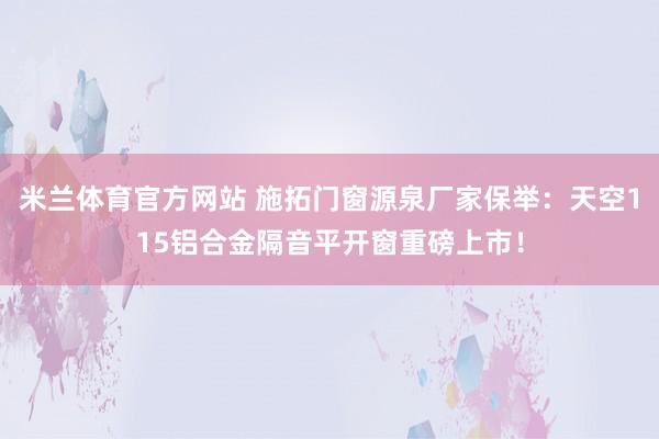 米兰体育官方网站 施拓门窗源泉厂家保举：天空115铝合金隔音平开窗重磅上市！
