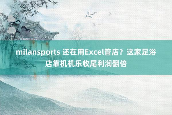 milansports 还在用Excel管店？这家足浴店靠机机乐收尾利润翻倍