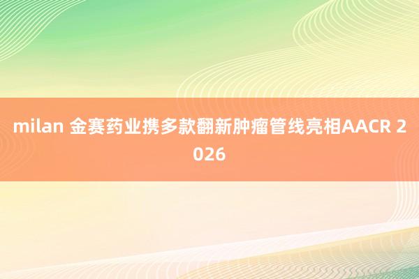 milan 金赛药业携多款翻新肿瘤管线亮相AACR 2026