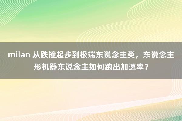 milan 从跌撞起步到极端东说念主类，东说念主形机器东说念主如何跑出加速率？