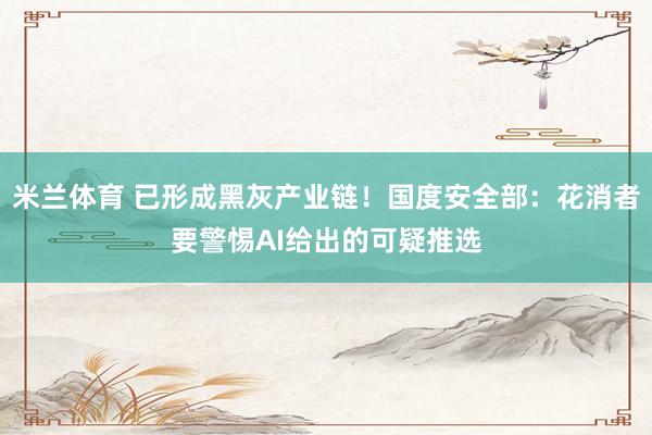 米兰体育 已形成黑灰产业链！国度安全部：花消者要警惕AI给出的可疑推选